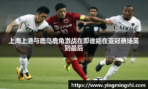 上海上港与鹿岛鹿角激战在即谁能在亚冠赛场笑到最后